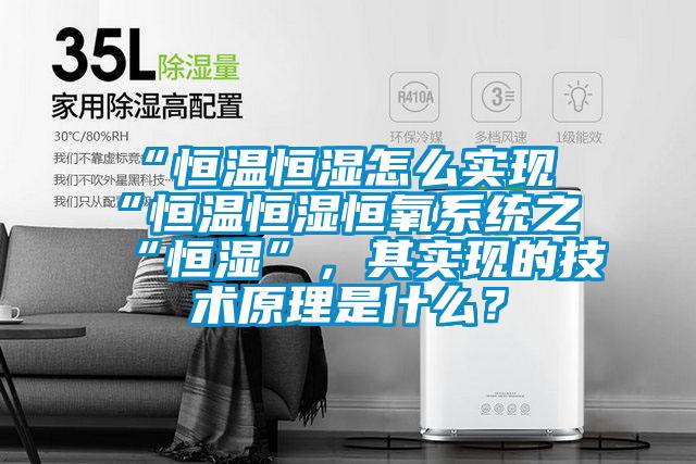 “恒溫恒濕怎么實現(xiàn)“恒溫恒濕恒氧系統(tǒng)之“恒濕”，其實現(xiàn)的技術(shù)原理是什么？
